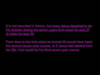 It is not recorded in history, but even Jesus departed to do
his mission during the seven years from when he was 27
to when he was 33.
From then to the time when he turned 40 would have been
his second seven-year course, or if Jesus had started from
his 20s, that would be his third seven-year course.
 