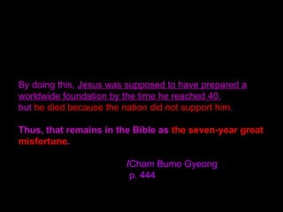 By doing this, Jesus was supposed to have prepared a
worldwide foundation by the time he reached 40,
but he died because the nation did not support him.
Thus, that remains in the Bible as the seven-year great
misfortune.
/Cham Bumo Gyeong
p. 444
 
