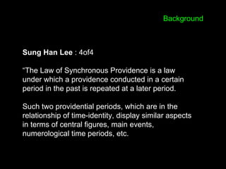 Sung Han Lee : 4of4
“The Law of Synchronous Providence is a law
under which a providence conducted in a certain
period in the past is repeated at a later period.
Such two providential periods, which are in the
relationship of time-identity, display similar aspects
in terms of central figures, main events,
numerological time periods, etc.
Background
 