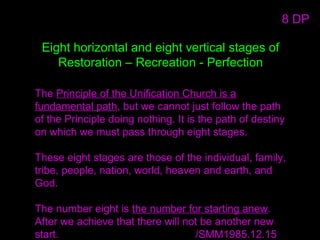Eight horizontal and eight vertical stages of
Restoration – Recreation - Perfection
The Principle of the Unification Church is a
fundamental path, but we cannot just follow the path
of the Principle doing nothing. It is the path of destiny
on which we must pass through eight stages.
These eight stages are those of the individual, family,
tribe, people, nation, world, heaven and earth, and
God.
The number eight is the number for starting anew.
After we achieve that there will not be another new
start. /SMM1985.12.15
8 DP
 