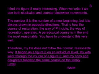 I find the figure 8 really interesting. When we write it we
use both clockwise and counter-clockwise movements.
The number 8 is the number of a new beginning, but it is
always drawn in opposite directions. That is how the
course of restoration, the way of Principle, the way of
recreation, operates. A paradoxical course is in the end
the most reasonable. You have to understand this very
well.
Therefore, my life does not follow the normal, reasonable
way. It began as a figure 8 on an individual level. My wife
went through the course of a figure 8, and my sons and
daughters followed the same course on the family
Level.
/SMM
8
 