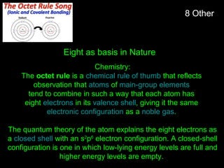 Chemistry:
The octet rule is a chemical rule of thumb that reflects
observation that atoms of main-group elements
tend to combine in such a way that each atom has
eight electrons in its valence shell, giving it the same
electronic configuration as a noble gas.
The quantum theory of the atom explains the eight electrons as
a closed shell with an s2
p6
electron configuration. A closed-shell
configuration is one in which low-lying energy levels are full and
higher energy levels are empty.
8 Other
Eight as basis in Nature
 