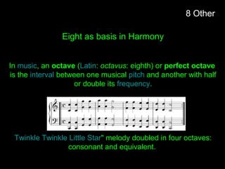 Eight as basis in Harmony
In music, an octave (Latin: octavus: eighth) or perfect octave
is the interval between one musical pitch and another with half
or double its frequency.
Twinkle Twinkle Little Star" melody doubled in four octaves:
consonant and equivalent.
8 Other
 