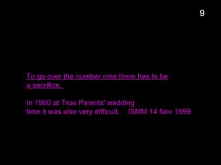 To go over the number nine there has to be
a sacrifice.
In 1960 at True Parents' wedding
time it was also very difficult. /SMM 14 Nov 1999
9
 