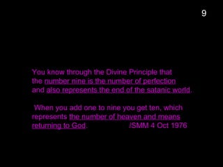 You know through the Divine Principle that
the number nine is the number of perfection
and also represents the end of the satanic world.
When you add one to nine you get ten, which
represents the number of heaven and means
returning to God. /SMM 4 Oct 1976
9
 
