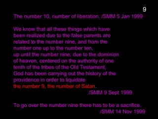 The number 10, number of liberation. /SMM 5 Jan 1999
We know that all these things which have
been realized due to the false parents are
related to the number nine, and from the
number one up to the number ten,
up until the number nine, due to the dominion
of heaven, centered on the authority of one
tenth of the tribes of the Old Testament,
God has been carrying out the history of the
providence in order to liquidate
the number 9, the number of Satan.
/SMM 9 Sept 1999
To go over the number nine there has to be a sacrifice.
/SMM 14 Nov 1999
9
 