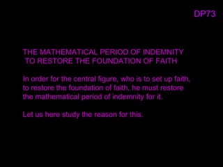 THE MATHEMATICAL PERIOD OF INDEMNITY
TO RESTORE THE FOUNDATION OF FAITH
In order for the central figure, who is to set up faith,
to restore the foundation of faith, he must restore
the mathematical period of indemnity for it.
Let us here study the reason for this.
DP73
 