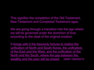 This signifies the completion of the Old Testament,
New Testament and Completed Testament ages.
We are going through a transition into the age where
we will be governed under the dominion of love
according to the ideal of the original creation.
It brings with it the heavenly fortune to realize the
unification of North and South Korea, the unification
of the East and the West, and the unification of the
North and the South, where the gap between the
wealthy and the poor will be closed. /SMM 1999/09/10
 