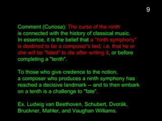 Comment (Curiosa): The curse of the ninth
is connected with the history of classical music.
In essence, it is the belief that a "ninth symphony"
is destined to be a composer's last; i.e. that he or
she will be "fated" to die after writing it, or before
completing a "tenth".
To those who give credence to the notion,
a composer who produces a ninth symphony has
reached a decisive landmark -- and to then embark
on a tenth is a challenge to "fate".
Ex. Ludwig van Beethoven, Schubert, Dvorák,
Bruckner, Mahler, and Vaughan Williams.
9
 