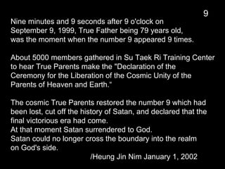 Nine minutes and 9 seconds after 9 o'clock on
September 9, 1999, True Father being 79 years old,
was the moment when the number 9 appeared 9 times.
About 5000 members gathered in Su Taek Ri Training Center
to hear True Parents make the "Declaration of the
Ceremony for the Liberation of the Cosmic Unity of the
Parents of Heaven and Earth.“
The cosmic True Parents restored the number 9 which had
been lost, cut off the history of Satan, and declared that the
final victorious era had come.
At that moment Satan surrendered to God.
Satan could no longer cross the boundary into the realm
on God's side.
/Heung Jin Nim January 1, 2002
9
 