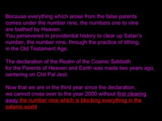 Because everything which arose from the false parents
comes under the number nine, the numbers one to nine
are loathed by Heaven.
You persevered in providential history to clear up Satan’s
number, the number nine, through the practice of tithing,
in the Old Testament Age.
The declaration of the Realm of the Cosmic Sabbath
for the Parents of Heaven and Earth was made two years ago,
centering on Chil Pal Jeol.
Now that we are in the third year since the declaration,
we cannot cross over to the year 2000 without first clearing
away the number nine which is blocking everything in the
satanic world
 
