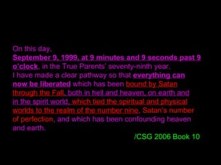 On this day,
September 9, 1999, at 9 minutes and 9 seconds past 9
o’clock, in the True Parents’ seventy-ninth year,
I have made a clear pathway so that everything can
now be liberated which has been bound by Satan
through the Fall, both in hell and heaven, on earth and
in the spirit world, which tied the spiritual and physical
worlds to the realm of the number nine, Satan’s number
of perfection, and which has been confounding heaven
and earth.
/CSG 2006 Book 10
 