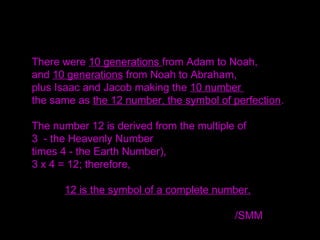 There were 10 generations from Adam to Noah,
and 10 generations from Noah to Abraham,
plus Isaac and Jacob making the 10 number
the same as the 12 number, the symbol of perfection.
The number 12 is derived from the multiple of
3 - the Heavenly Number
times 4 - the Earth Number),
3 x 4 = 12; therefore,
12 is the symbol of a complete number.
/SMM
 