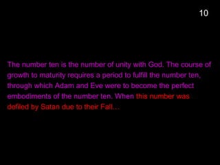 The number ten is the number of unity with God. The course of
growth to maturity requires a period to fulfill the number ten,
through which Adam and Eve were to become the perfect
embodiments of the number ten. When this number was
defiled by Satan due to their Fall…
10
 
