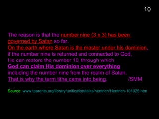 10
The reason is that the number nine (3 x 3) has been
governed by Satan so far.
On the earth where Satan is the master under his dominion,
if the number nine is returned and connected to God,
He can restore the number 10, through which
God can claim His dominion over everything
including the number nine from the realm of Satan.
That is why the term tithe came into being. /SMM
Source: www.tparents.org/library/unification/talks/hentrich/Hentrich-101025.htm
 