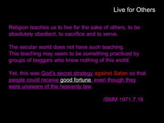 Live for Others
Religion teaches us to live for the sake of others, to be
absolutely obedient, to sacrifice and to serve.
The secular world does not have such teaching.
This teaching may seem to be something practiced by
groups of beggars who know nothing of this world.
Yet, this was God’s secret strategy against Satan so that
people could receive good fortune, even though they
were unaware of the heavenly law.
/SMM 1971.7.18
 