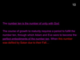 The number ten is the number of unity with God.
The course of growth to maturity requires a period to fulfill the
number ten, through which Adam and Eve were to become the
perfect embodiments of the number ten. When this number
was defiled by Satan due to their Fall…
10
 