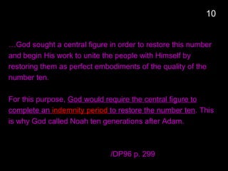 …God sought a central figure in order to restore this number
and begin His work to unite the people with Himself by
restoring them as perfect embodiments of the quality of the
number ten.
For this purpose, God would require the central figure to
complete an indemnity period to restore the number ten. This
is why God called Noah ten generations after Adam.
/DP96 p. 299
10
 