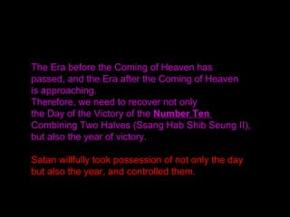The Era before the Coming of Heaven has
passed, and the Era after the Coming of Heaven
is approaching.
Therefore, we need to recover not only
the Day of the Victory of the Number Ten
Combining Two Halves (Ssang Hab Shib Seung II),
but also the year of victory.
Satan willfully took possession of not only the day
but also the year, and controlled them.
 