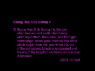 Ssang Hab Shib Seung Il
3) Ssang Hab Shib Seung Il is the day
when heaven and earth interchange,
when top-bottom, front-back, and left-right
interchange, when good restores this world
which began from evil, and when this era
of the evil satanic kingdom is cleansed and
the era of the kingdom centering on true love
is restored.
/2004 19 April
 