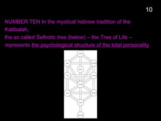 NUMBER TEN In the mystical hebrew tradition of the
Kabbalah,
the so called Sefirotic tree (below) – the Tree of Life –
represents the psychological structure of the total personality.
10
 