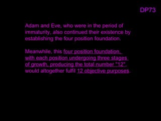 Adam and Eve, who were in the period of
immaturity, also continued their existence by
establishing the four position foundation.
Meanwhile, this four position foundation,
with each position undergoing three stages
of growth, producing the total number "12",
would altogether fulfil 12 objective purposes.
DP73
 
