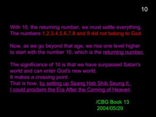With 10, the returning number, we must settle everything.
The numbers 1,2,3,4,5,6,7,8 and 9 did not belong to God.
Now, as we go beyond that age, we rise one level higher
to start with the number 10, which is the returning number.
The significance of 10 is that we have surpassed Satan's
world and can enter God's new world.
It makes a crossing point.
That is how, by setting up Ssang Hab Shib Seung Il,
I could proclaim the Era After the Coming of Heaven.
/CBG Book 13
2004/05/29
10
 