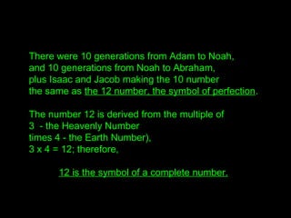 There were 10 generations from Adam to Noah,
and 10 generations from Noah to Abraham,
plus Isaac and Jacob making the 10 number
the same as the 12 number, the symbol of perfection.
The number 12 is derived from the multiple of
3 - the Heavenly Number
times 4 - the Earth Number),
3 x 4 = 12; therefore,
12 is the symbol of a complete number.
 
