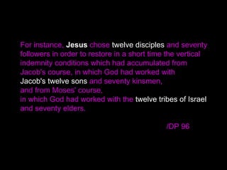 For instance, Jesus chose twelve disciples and seventy
followers in order to restore in a short time the vertical
indemnity conditions which had accumulated from
Jacob's course, in which God had worked with
Jacob's twelve sons and seventy kinsmen,
and from Moses' course,
in which God had worked with the twelve tribes of Israel
and seventy elders.
/DP 96
 
