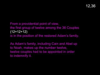 From a providential point of view,
the first group of twelve among the 36 Couples
(12+12+12)
is in the position of the restored Adam’s family.
As Adam’s family, including Cain and Abel up
to Noah, makes up the number twelve,
twelve couples had to be appointed in order
to indemnify it.
12,36
 