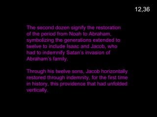 The second dozen signify the restoration
of the period from Noah to Abraham,
symbolizing the generations extended to
twelve to include Isaac and Jacob, who
had to indemnify Satan’s invasion of
Abraham’s family.
Through his twelve sons, Jacob horizontally
restored through indemnity, for the first time
in history, this providence that had unfolded
vertically.
12,36
 
