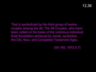 That is symbolized by the third group of twelve
couples among the 36. The 36 Couples, who have
been called on the basis of the victorious individual
level foundation achieved by Jacob, symbolize
the Old, New, and Completed Testament Ages.
(55-165, 1972.5.7)
12,36
 