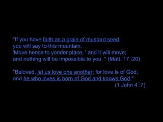 "If you have faith as a grain of mustard seed,
you will say to this mountain,
'Move hence to yonder place, ' and it will move;
and nothing will be impossible to you. " (Matt. 17 :20)
"Beloved, let us love one another; for love is of God,
and he who loves is born of God and knows God."
(1 John 4 :7)
 