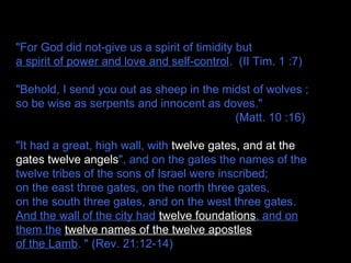 "For God did not-give us a spirit of timidity but
a spirit of power and love and self-control. (II Tim. 1 :7)
"Behold, I send you out as sheep in the midst of wolves ;
so be wise as serpents and innocent as doves."
(Matt. 10 :16)
"It had a great, high wall, with twelve gates, and at the
gates twelve angels", and on the gates the names of the
twelve tribes of the sons of Israel were inscribed;
on the east three gates, on the north three gates,
on the south three gates, and on the west three gates.
And the wall of the city had twelve foundations, and on
them the twelve names of the twelve apostles
of the Lamb. " (Rev. 21:12-14)
 