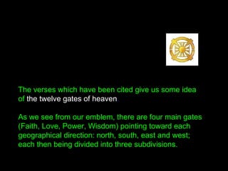 The verses which have been cited give us some idea
of the twelve gates of heaven.
As we see from our emblem, there are four main gates
(Faith, Love, Power, Wisdom) pointing toward each
geographical direction: north, south, east and west;
each then being divided into three subdivisions.
 