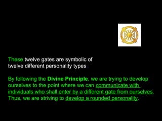 These twelve gates are symbolic of
twelve different personality types.
By following the Divine Principle, we are trying to develop
ourselves to the point where we can communicate with
individuals who shall enter by a different gate from ourselves.
Thus, we are striving to develop a rounded personality.
 