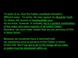 To each of us, God the Father manifests Himself in
different ways . To some, He may appear as Absolute Truth.
To others, the source of inexhaustible love.
As we know, however, in actuality He is a perfect combination
of the major and minor aspects of all twelve Gates;
therefore, we must make certain that we can perceive of Him
in these terms.
Because we ourselves have a dominant trait,
we sometimes tend to perceive of the Father in terms
of one trait. But if we are to be in His image all our traits.
or gates must be developed within us.
 
