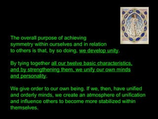 The overall purpose of achieving
symmetry within ourselves and in relation
to others is that, by so doing, we develop unity.
By tying together all our twelve basic characteristics,
and by strengthening them, we unify our own minds
and personality.
We give order to our own being. If we, then, have unified
and orderly minds, we create an atmosphere of unification
and influence others to become more stabilized within
themselves.
 