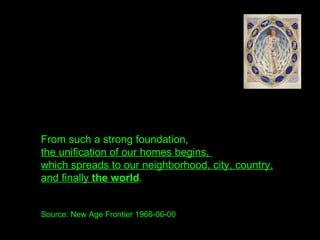 From such a strong foundation,
the unification of our homes begins,
which spreads to our neighborhood, city, country,
and finally the world.
Source: New Age Frontier 1966-06-00
 