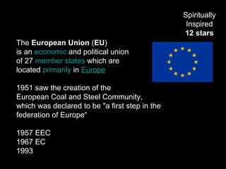 The European Union (EU)
is an economic and political union
of 27 member states which are
located primarily in Europe
1951 saw the creation of the
European Coal and Steel Community,
which was declared to be "a first step in the
federation of Europe“
1957 EEC
1967 EC
1993 Maastricht Treaty
Spiritually
Inspired
12 stars
 