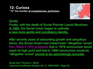Budapest
1956
Warsaw
1970
Quote:
Finally, with the death of Soviet Premier Leonid Brezhnev
in 1982, the Soviet Union began to cultivate
a new more gentle and conciliatory identity.
After seventy years of astounding growth and ubiquitous
havoc, the Soviet dream had indeed been “altogether ruined.”
Rev. Moon’s 1972 prognosis that in 1978 communism would
reach its high point and that in 1988 communism would be
“altogether ruined” proved to be astonishingly accurate.
Quote from Thomas J. Ward
/Journal of Unification Studies Vol. 3, 1999-2000 - Page 85
12: Curiosa
"12" the number of completeness, perfection.
 