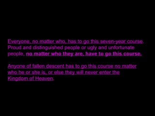 Everyone, no matter who, has to go this seven-year course.
Proud and distinguished people or ugly and unfortunate
people, no matter who they are, have to go this course.
Anyone of fallen descent has to go this course no matter
who he or she is, or else they will never enter the
Kingdom of Heaven.
 