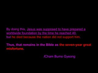 By doing this, Jesus was supposed to have prepared a
worldwide foundation by the time he reached 40,
but he died because the nation did not support him.
Thus, that remains in the Bible as the seven-year great
misfortune.
/Cham Bumo Gyeong
 