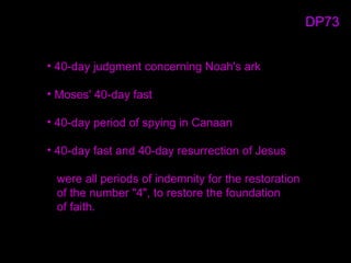 • 40-day judgment concerning Noah's ark
• Moses' 40-day fast
• 40-day period of spying in Canaan
• 40-day fast and 40-day resurrection of Jesus
were all periods of indemnity for the restoration
of the number "4", to restore the foundation
of faith.
DP73
 