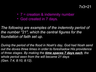 • 7 = creation & indemnity number
• God created in 7 days.
The following are examples of the indemnity period of
the number "21", which the central figures for the
foundation of faith set up.
During the period of the flood in Noah's day, God had Noah send
out the doves three times in order to foreshadow His providence
of three stages. By making the time spaces 7 days each, the
whole period seen from the will became 21 days
(Gen. 7:4, 8:10, 8:12).
7x3=21
 