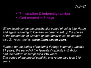 • 7 = creation & indemnity number
• God created in 7 days.
When Jacob set up the providential period of going into Haran
and again returning to Canaan, in order to set up the course
of the restoration of Canaan on the family level, he needed
also 21 years, that is, three times seven years.
Further, for the period of restoring through indemnity Jacob's
21 years, the period of the Israelites' captivity in Babylon
and their return encompassed 210 years.
The period of the popes' captivity and return also took 210
years.
7x3=21
 