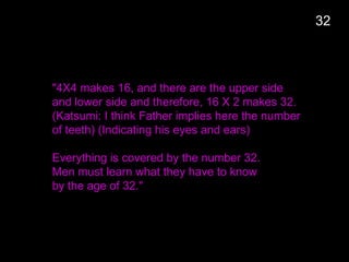 "4X4 makes 16, and there are the upper side
and lower side and therefore, 16 X 2 makes 32.
(Katsumi: I think Father implies here the number
of teeth) (Indicating his eyes and ears)
Everything is covered by the number 32.
Men must learn what they have to know
by the age of 32."
32
 