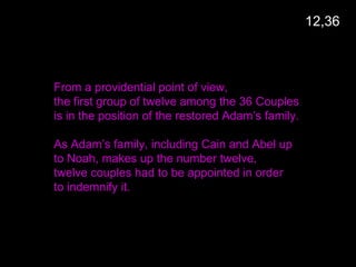From a providential point of view,
the first group of twelve among the 36 Couples
is in the position of the restored Adam’s family.
As Adam’s family, including Cain and Abel up
to Noah, makes up the number twelve,
twelve couples had to be appointed in order
to indemnify it.
12,36
 