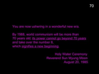 You are now ushering in a wonderful new era.
By 1988, world communism will be more than
70 years old; its power cannot go beyond 70 years
and take over the number 8,
which signifies a new beginning.
Holy Water Ceremony
Reverend Sun Myung Moon
August 20, 1985
70
 