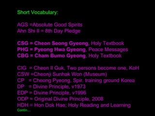 Short Vocabulary:
AGS =Absolute Good Spirits
Ahn Shi Il = 8th Day Pledge
CSG = Cheon Seong Gyeong, Holy Textbook
PHG = Pyeong Hwa Gyeong, Peace Messages
CBG = Cham Bumo Gyeong, Holy Textbook
CIG = Cheon Il Guk, Two persons become one, KoH
CSW =Cheonji Sunhak Won (Museum)
CP = Cheong Pyeong, Spir. training ground Korea
DP = Divine Principle, v1973
EDP = Divine Principle, v1996
ODP = Original Divine Principle, 2008
HDH = Hon Dok Hae; Holy Reading and Learning
Contin…
 